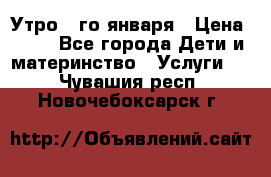  Утро 1-го января › Цена ­ 18 - Все города Дети и материнство » Услуги   . Чувашия респ.,Новочебоксарск г.